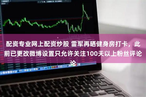 配资专业网上配资炒股 雷军再晒健身房打卡，此前已更改微博设置只允许关注100天以上粉丝评论