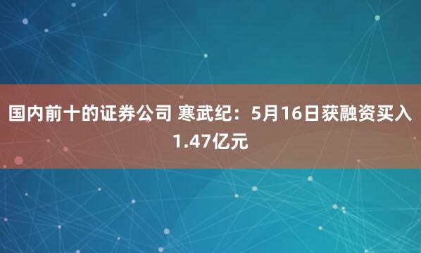 国内前十的证券公司 寒武纪：5月16日获融资买入1.47亿元