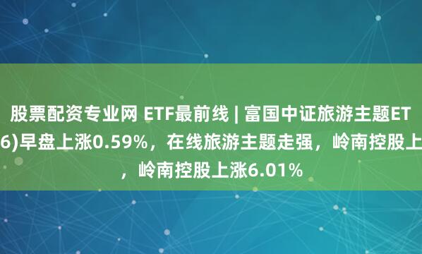 股票配资专业网 ETF最前线 | 富国中证旅游主题ETF(159766)早盘上涨0.59%，在线旅游主题走强，岭南控股上涨6.01%