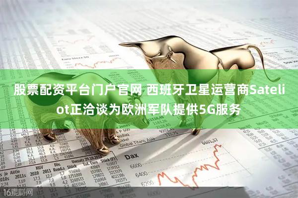 股票配资平台门户官网 西班牙卫星运营商Sateliot正洽谈为欧洲军队提供5G服务