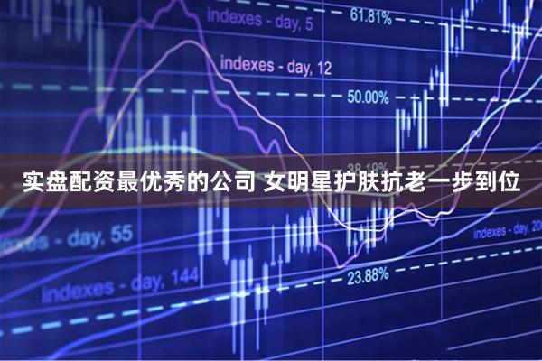 实盘配资最优秀的公司 女明星护肤抗老一步到位