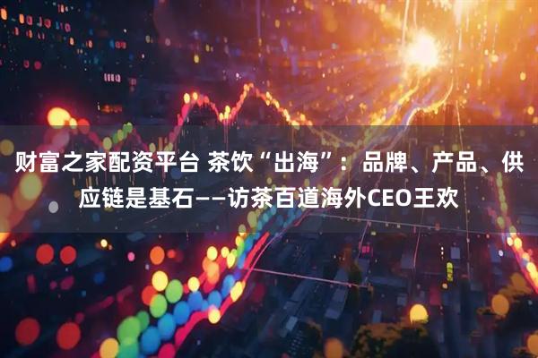 财富之家配资平台 茶饮“出海”：品牌、产品、供应链是基石——访茶百道海外CEO王欢