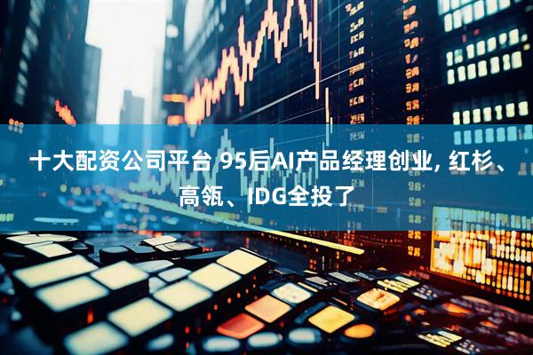 十大配资公司平台 95后AI产品经理创业, 红杉、高瓴、IDG全投了