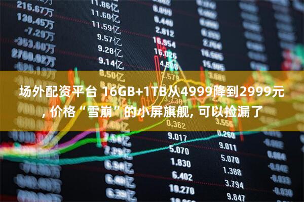 场外配资平台 16GB+1TB从4999降到2999元, 价格“雪崩”的小屏旗舰, 可以捡漏了