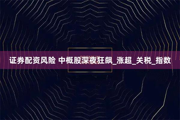 证券配资风险 中概股深夜狂飙_涨超_关税_指数