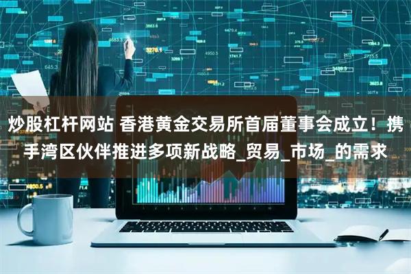 炒股杠杆网站 香港黄金交易所首届董事会成立！携手湾区伙伴推进多项新战略_贸易_市场_的需求