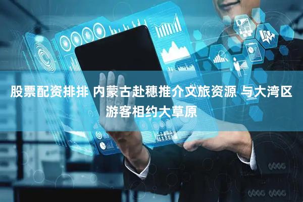 股票配资排排 内蒙古赴穗推介文旅资源 与大湾区游客相约大草原