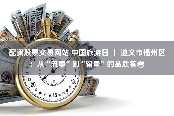 配资股票交易网站 中国旅游日 ｜ 遵义市播州区：从“流量”到“留量”的品质答卷