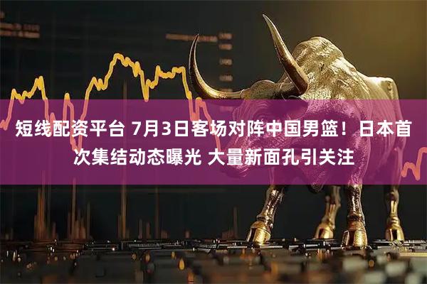 短线配资平台 7月3日客场对阵中国男篮！日本首次集结动态曝光 大量新面孔引关注
