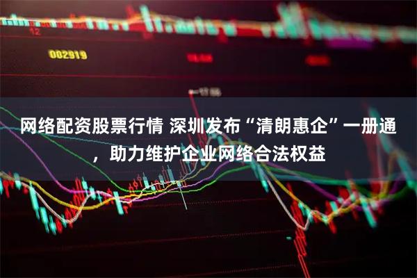 网络配资股票行情 深圳发布“清朗惠企”一册通，助力维护企业网络合法权益